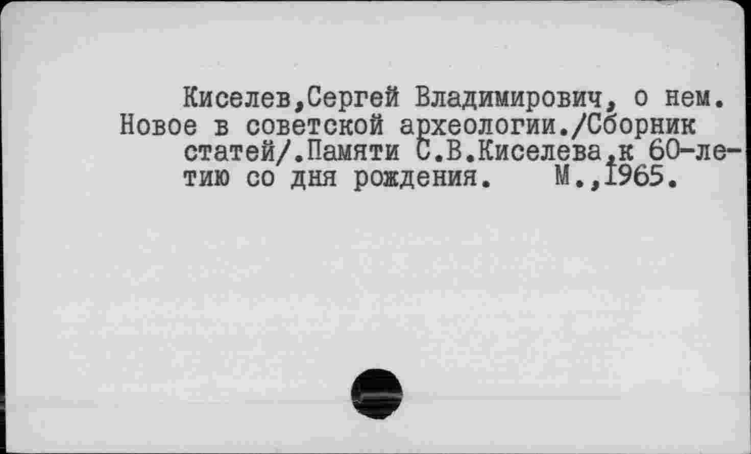 ﻿Киселев,Сергей Владимирович, о нем. Новое в советской археологии./Сборник статей/.Памяти С.В.Киселева,к 60-летию со дня рождения. М.,1965.